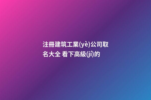 注冊建筑工業(yè)公司取名大全 看下高級(jí)的-第1張-公司起名-玄機(jī)派